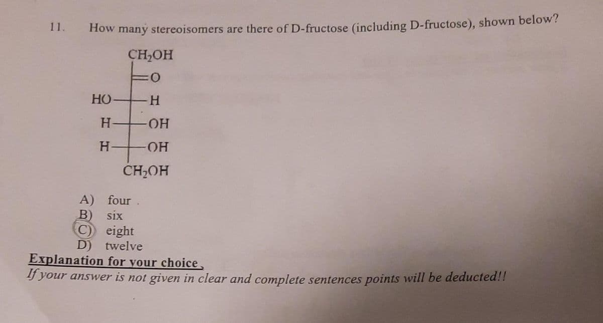 How many stereoisomers are there of D-fructose (including D-fructose), shown below?
CH₂OH
:0
H
-OH
OH
CH₂OH
НО
H
H+
A) four
B) six
C) eight
D) twelve
Explanation for your choice,
If your answer is not given in clear and complete sentences points will be deducted!!
