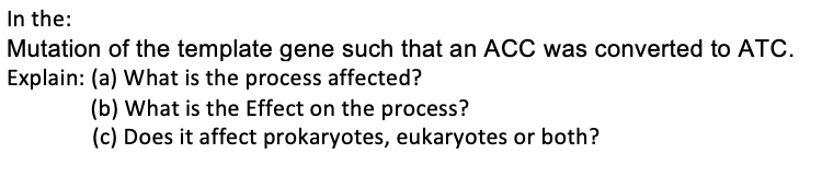 In the:
Mutation of the template gene such that an ACC was converted to ATC.
Explain: (a) What is the process affected?
(b) What is the Effect on the process?
(c) Does it affect prokaryotes, eukaryotes or both?
