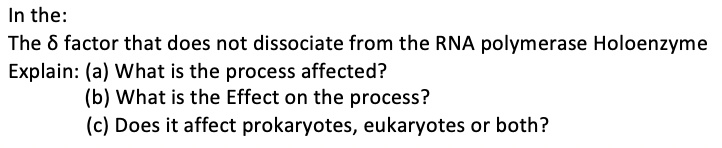 In the:
The 6 factor that does not dissociate from the RNA polymerase Holoenzyme
Explain: (a) What is the process affected?
(b) What is the Effect on the process?
(c) Does it affect prokaryotes, eukaryotes or both?

