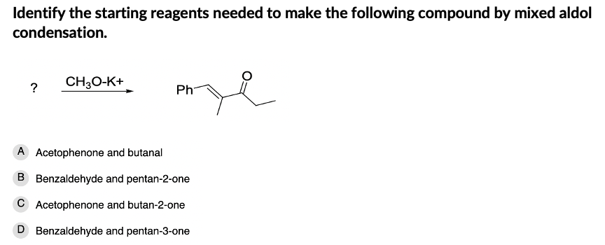 Identify the starting reagents needed to make the following compound by mixed aldol
condensation.
CH30-K+
Ph
A Acetophenone and butanal
B Benzaldehyde and pentan-2-one
C Acetophenone and butan-2-one
D Benzaldehyde and pentan-3-one
