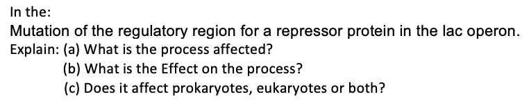 In the:
Mutation of the regulatory region for a repressor protein in the lac operon.
Explain: (a) What is the process affected?
(b) What is the Effect on the process?
(c) Does it affect prokaryotes, eukaryotes or both?
