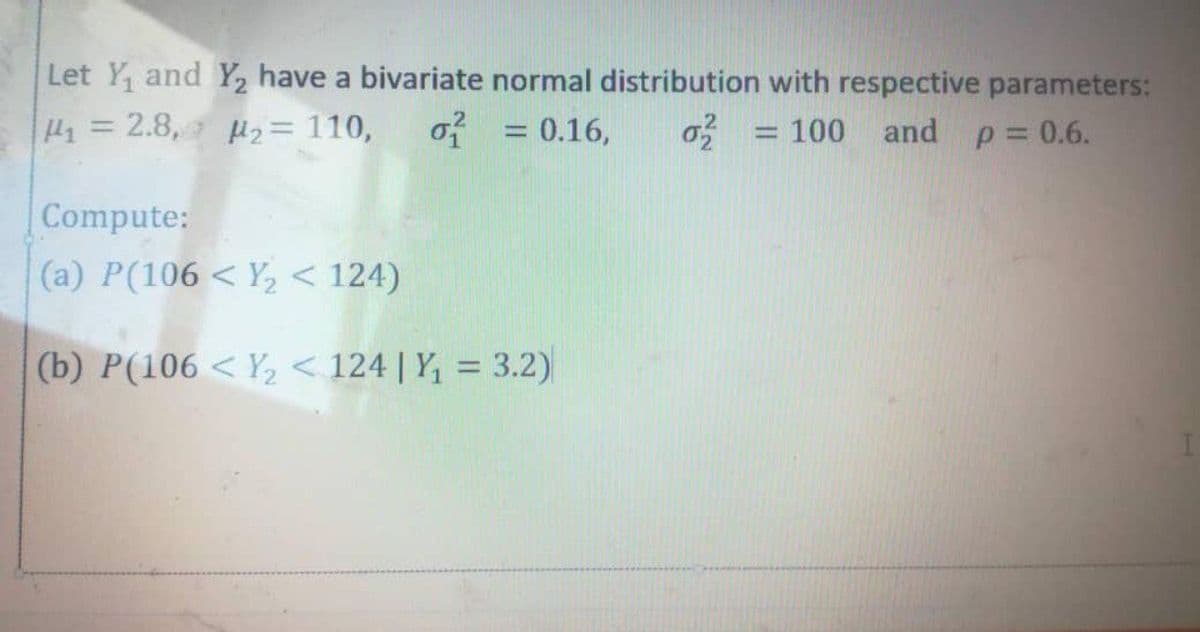 Let Y, and Y, have a bivariate normal distribution with respective parameters:
2.8, 2= 110,
of
= 0.16,
o = 100 and p 0.6.
%3D
%3D
Compute:
(a) P(106 < Y, < 124)
(b) P(106 < Y2 < 124 | Y, = 3.2)
%3D

