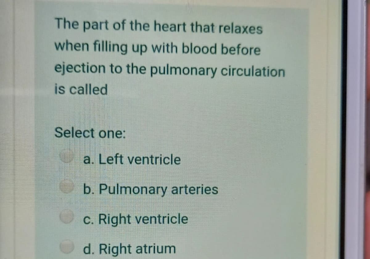 The part of the heart that relaxes
when filling up with blood before
ejection to the pulmonary circulation
is called
Select one:
a. Left ventricle
b. Pulmonary arteries
c. Right ventricle
d. Right atrium
