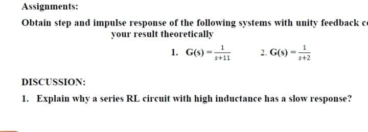 Assignments:
Obtain step and impulse response of the following systems with unity feedback ce
your result theoretically
1
1. G(s)*
2. G(s)
s+11
s+2
DISCUSSION:
1. Explain why a series RL circuit with high inductance has a slow response?
