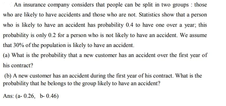 An insurance company considers that people can be split in two groups : those
who are likely to have accidents and those who are not. Statistics show that a person
who is likely to have an accident has probability 0.4 to have one over a year; this
probability is only 0.2 for a person who is not likely to have an accident. We assume
that 30% of the population is likely to have an accident.
(a) What is the probability that a new customer has an accident over the first year of
his contract?
(b) A new customer has an accident during the first year of his contract. What is the
probability that he belongs to the group likely to have an accident?
Ans: (a- 0.26, b- 0.46)
