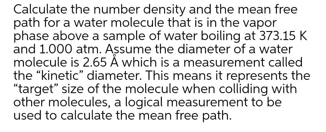 Calculate the number density and the mean free
path for a water molecule that is in the vapor
phase above a sample of water boiling at 373.15 K
and 1.000 atm. Assume the diameter of a water
molecule is 2.65 Å which is a measurement called
the "kinetic" diameter. This means it represents the
"target" size of the molecule when colliding with
other molecules, a logical measurement to be
used to calculate the mean free path.
