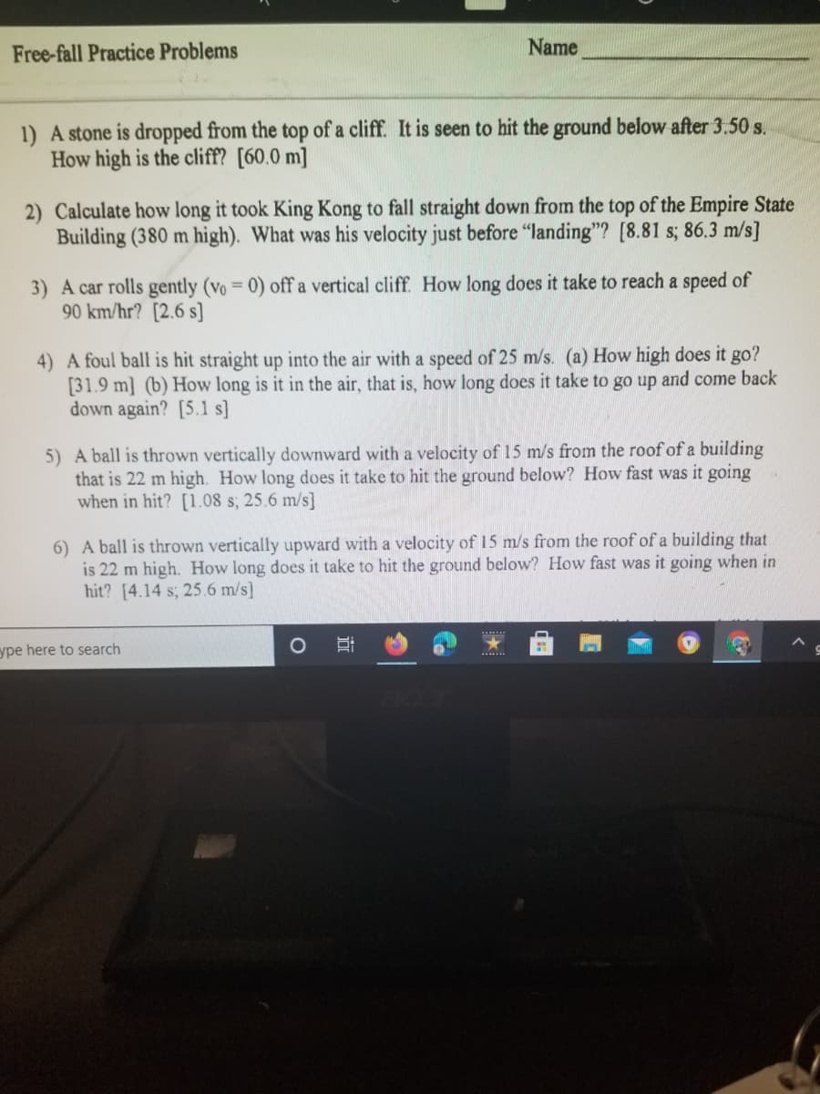 Free-fall Practice Problems
Name
1) A stone is dropped from the top of a cliff. It is seen to hit the ground below after 3.50 s.
How high is the cliff? [60.0 m]
2) Calculate how long it took King Kong to fall straight down from the top of the Empire State
Building (380 m high). What was his velocity just before "landing"? [8.81 s; 86.3 m/s]
3) A car rolls gently (vo = 0) off a vertical cliff. How long does it take to reach a speed of
90 km/hr? [2.6 s]
4) A foul ball is hit straight up into the air with a speed of 25 m/s. (a) How high does it go?
[31.9 m] (b) How long is it in the air, that is, how long does it take to go up and come back
down again? [5.1 s]
5) A ball is thrown vertically downward with a velocity of 15 m/s from the roof of a building
that is 22 m high. How long does it take to hit the ground below? How fast was it going
when in hit? [1.08 s; 25.6 m/s]
6) A ball is thrown vertically upward with a velocity of 15 m/s from the roof of a building that
is 22 m high. How long does it take to hit the ground below? How fast was it going when in
hit? [4.14 s; 25.6 m/s]
ype here to search
