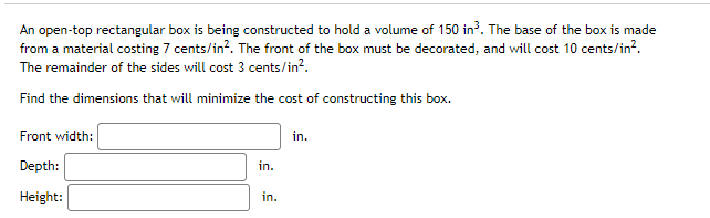 An open-top rectangular box is being constructed to hold a volume of 150 in?. The base of the box is made
from a material costing 7 cents/in?. The front of the box must be decorated, and will cost 10 cents/in?.
The remainder of the sides will cost 3 cents/in?.
Find the dimensions that will minimize the cost of constructing this box.
Front width:
in.
Depth:
in.
Height:
in.

