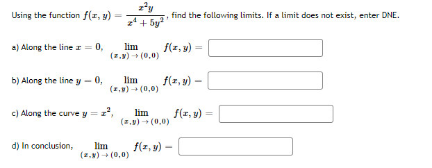 Using the function f(x, y)
find the following limits. If a limit does not exist, enter DNE.
z4 + 5y2
lim
(z,y) + (0,0)
f(z, y) -
a) Along the line z = 0,
b) Along the line y = 0,
lim
(1,9) → (0,0)
f(1, y)
c) Along the curve y = 2°,
lim
(z,y) + (0,0)
f(x, y) :
=
d) In conclusion,
lim
(z, y) + (0,0)
f(x, y) :
