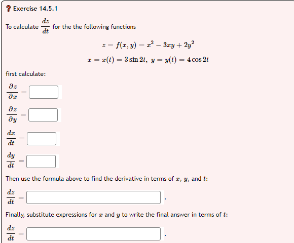 Exercise 14.5.1
dz
for the the following functions
To calculate
z = f(x, y) = 2 – 3ry + 2y?
I = r(t) = 3 sin 2t, y = y(t) = 4 cos 2t
%3|
first calculate:
dz
az
dy
dz
dy
dt
Then use the formula above to find the derivative in terms of r, y, and t:
dz
dt
Finally, substitute expressions for z and y to write the final answer in terms of t:
dt
