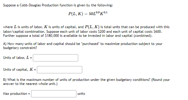 Suppose a Cobb-Douglas Production function is given by the following:
P(L, K) = 50L0.9K©1
where L is units of labor, K is units of capital, and P(L, K) is total units that can be produced with this
labor/capital combination. Suppose each unit of labor costs $200 and each unit of capital costs $600.
Further suppose a total of $180,000 is available to be invested in labor and capital (combined).
A) How many units of labor and capital should be "purchased" to maximize production subject to your
budgetary constraint?
Units of labor, L =
Units of capital, K =
B) What is the maximum number of units of production under the given budgetary conditions? (Round your
answer to the nearest whole unit.)
Max production =
units
