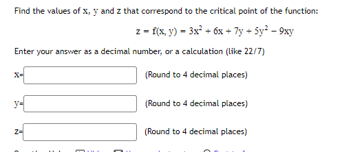 Find the values of x, y and z that correspond to the critical point of the function:
z = f(x, y) = 3x² + 6x + 7y + 5y? – 9xy
Enter your answer as a decimal number, or a calculation (like 22/7)
X=
(Round to 4 decimal places)
y=
(Round to 4 decimal places)
z=
(Round to 4 decimal places)
