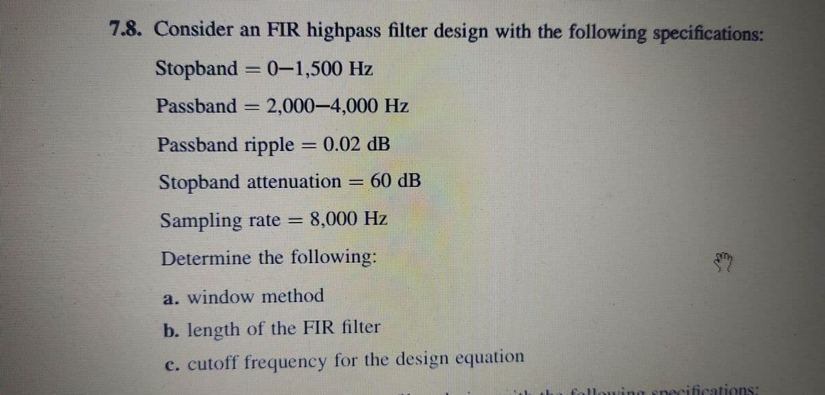 7.8. Consider an FIR highpass filter design with the following specifications:
Stopband 0-1,500 Hz
Passband 2,000-4,000 Hz
Passband ripple 0.02 dB
Stopband attenuation
60 dB
Sampling rate = 8,000 Hz
Determine the following:
a. window method
b. length of the FIR filter
c. cutoff frequency for the design equation
following specifications:
