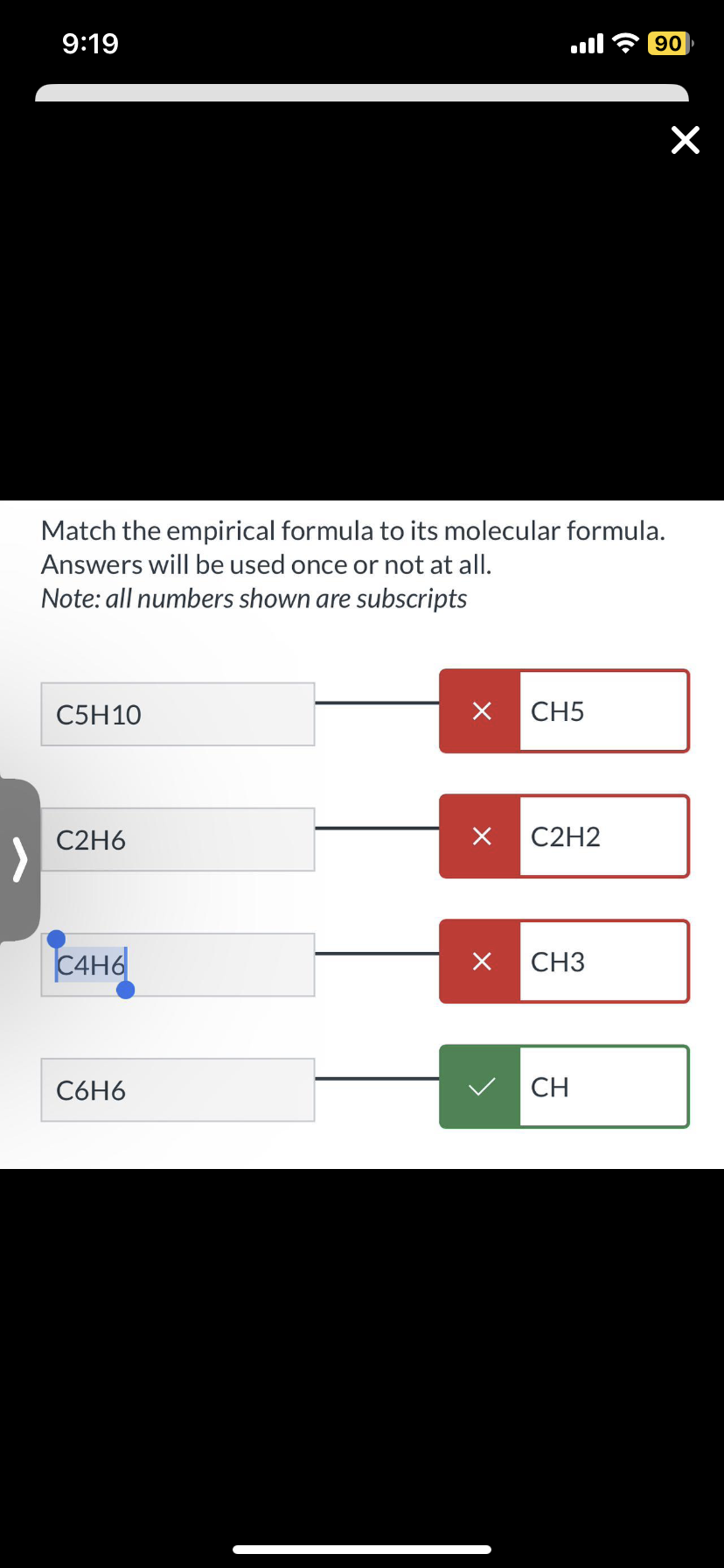 9:19
Match the empirical formula to its molecular formula.
Answers will be used once or not at all.
Note: all numbers shown are subscripts
C5H10
C2H6
C4H6
C6H6
×
CH5
X C2H2
X CH3
90
CH
×