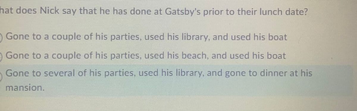 hat does Nick say that he has done at Gatsby's prior to their lunch date?
Gone to a couple of his parties, used his library, and used his boat
Gone to a couple of his parties, used his beach, and used his boat
Gone to several of his partics, used his library, and gone to dinner at his
mansion.