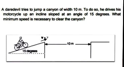 A daredevil tries to jump a canyon of width 10 m. To do so, he drives his
motorcycle up an indine sloped at an angle of 15 degrees. What
minimum speed is necessary to clear the canyon?
-10m
15 degrees
