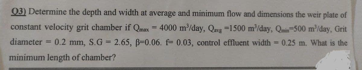 Q3) Determine the depth and width at average and minimum flow and dimensions the weir plate of
constant velocity grit chamber if Qmax = 4000 m³/day, Qavg =1500 m³/day, Qmin-500 m³/day, Grit
diameter 0.2 mm, S.G = 2.65, B=0.06. f= 0.03, control effluent width = 0.25 m. What is the
minimum length of chamber?