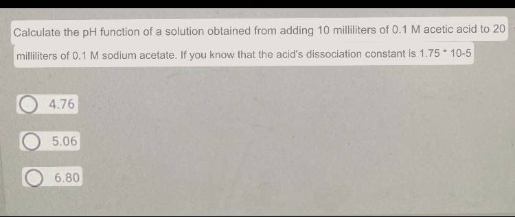 Calculate the pH function of a solution obtained from adding 10 milliliters of 0.1 M acetic acid to 20
milliliters of 0.1 M sodium acetate. If you know that the acid's dissociation constant is 1.75 10-5
4.76
5.06
6.80