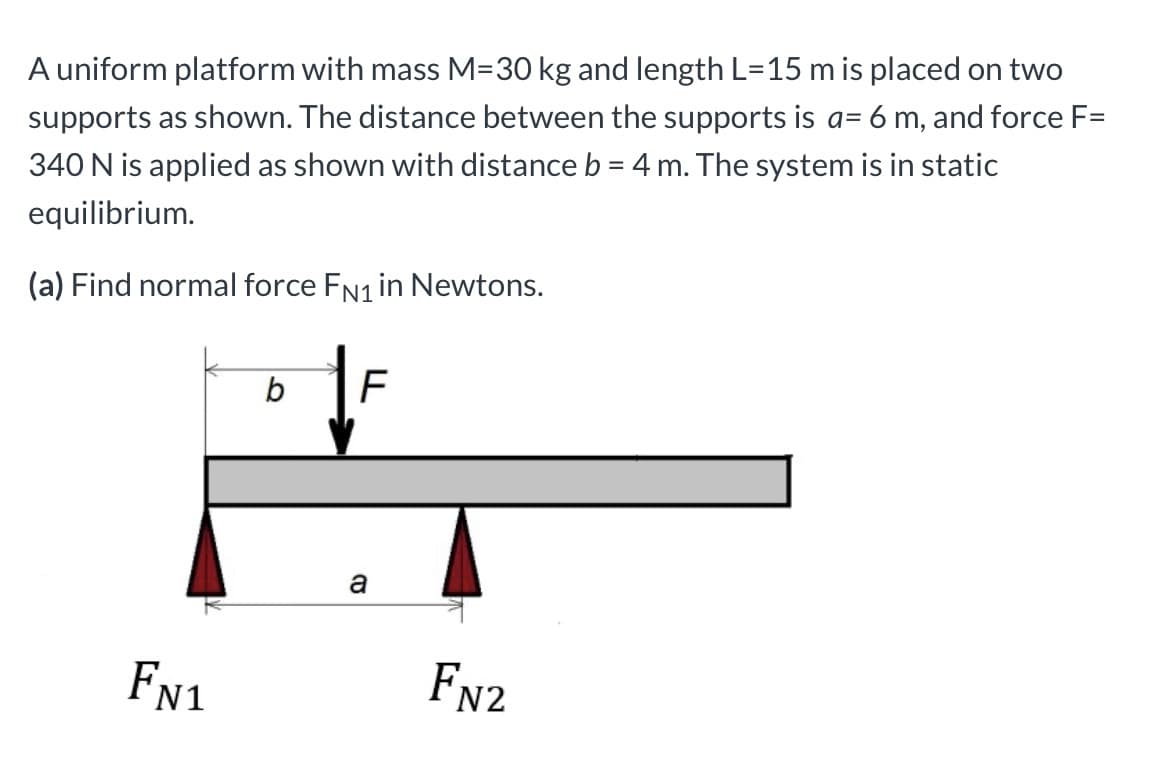 A uniform platform with mass M=30 kg and length L=15 m is placed on two
supports as shown. The distance between the supports is a= 6 m, and force F=
%3D
340 N is applied as shown with distance b = 4 m. The system is in static
equilibrium.
(a) Find normal force FN1 in Newtons.
FN1
FN2
