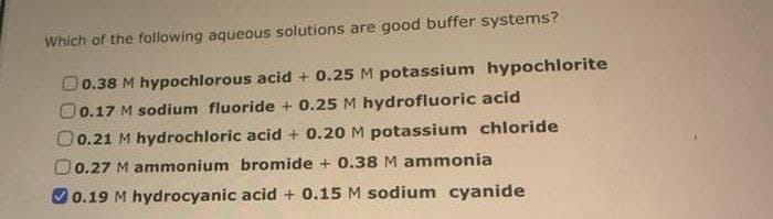Which of the following aqueous solutions are good buffer systems?
0.38 M hypochlorous acid + 0.25 M potassium hypochlorite
0.17 M sodium fluoride + 0.25 M hydrofluoric acid
O0.21 M hydrochloric acid + 0.20 M potassium chloride
0.27 M ammonium bromide + 0.38 M ammonia
0.19 M hydrocyanic acid + 0.15 M sodium cyanide
