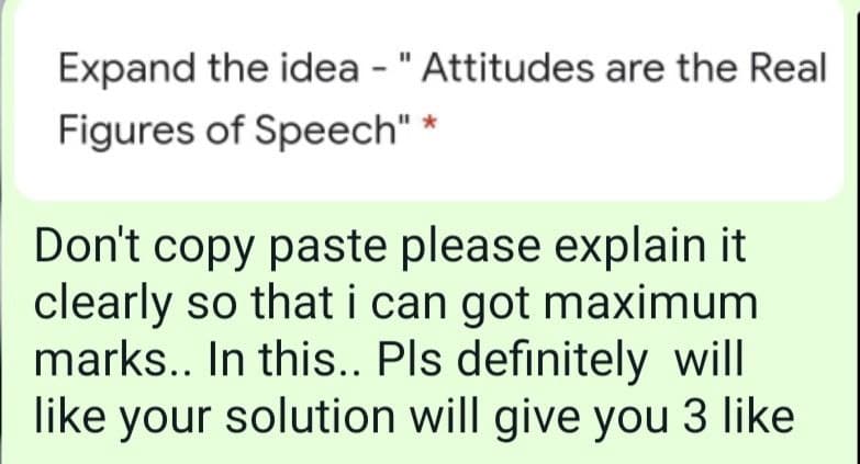 Expand the idea - "Attitudes are the Real
Figures of Speech" *
Don't copy paste please explain it
clearly so that i can got maximum
marks.. In this.. Pls definitely will
like your solution will give you 3 like

