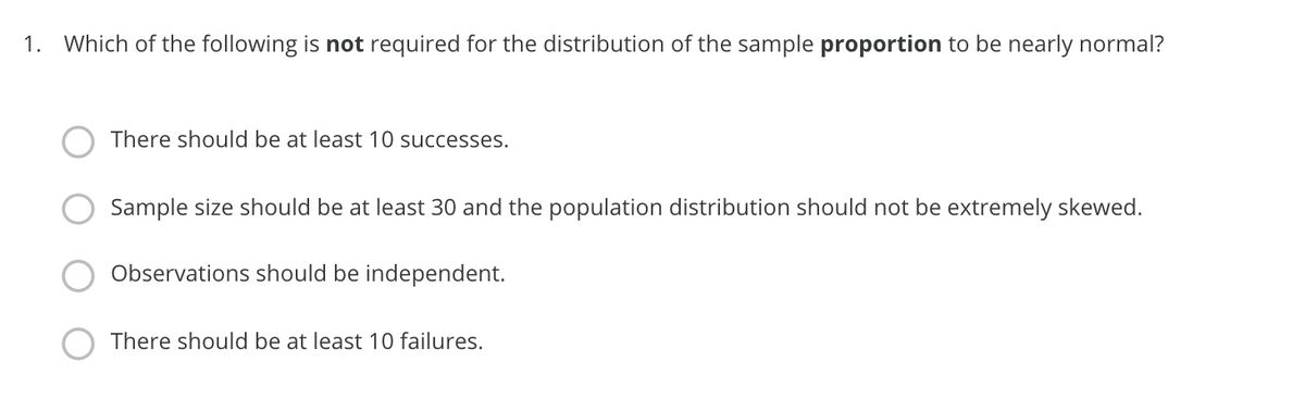 1. Which of the following is not required for the distribution of the sample proportion to be nearly normal?
There should be at least 10 successes.
Sample size should be at least 30 and the population distribution should not be extremely skewed.
Observations should be independent.
There should be at least 10 failures.
