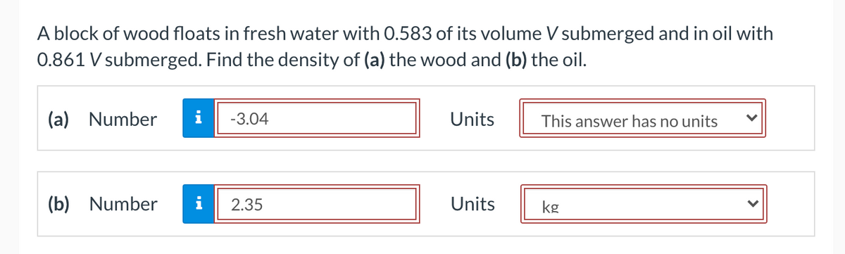 A block of wood floats in fresh water with 0.583 of its volume V submerged and in oil with
0.861 V submerged. Find the density of (a) the wood and (b) the oil.
(a) Number
i
-3.04
Units
This answer has no units
(b) Number
i
2.35
Units
kg
