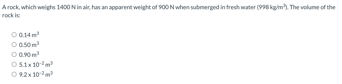 A rock, which weighs 1400 N in air, has an apparent weight of 900N when submerged in fresh water (998 kg/m³). The volume of the
rock is:
O 0.14 m3
O 0.50 m3
O 0.90 m3
O 5.1 x 10-2 m3
O 9.2 x 10-2 m3
