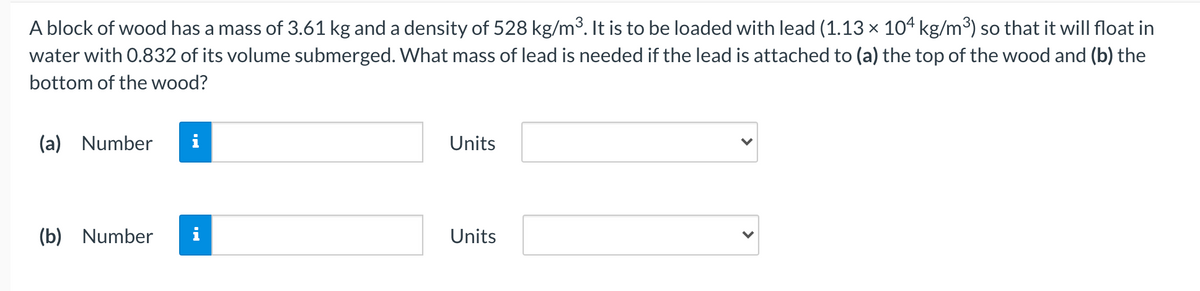 A block of wood has a mass of 3.61 kg and a density of 528 kg/m3. It is to be loaded with lead (1.13 × 104 kg/m³) so that it will float in
water with 0.832 of its volume submerged. What mass of lead is needed if the lead is attached to (a) the top of the wood and (b) the
bottom of the wood?
(a) Number
i
Units
(b) Number
i
Units
>

