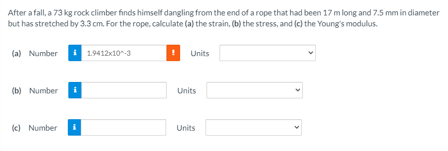 After a fall, a 73 kg rock climber finds himself dangling from the end of a rope that had been 17 m long and 7.5 mm in diameter
but has stretched by 3.3 cm. For the rope, calculate (a) the strain, (b) the stress, and (c) the Young's modulus.
(a) Number
i 1.9412x10^-3
Units
(b) Number
Units
(c) Number
i
Units
>
>
