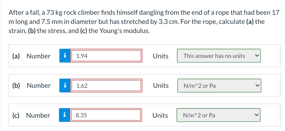 After a fall, a 73 kg rock climber finds himself dangling from the end of a rope that had been 17
m long and 7.5 mm in diameter but has stretched by 3.3 cm. For the rope, calculate (a) the
strain, (b) the stress, and (c) the Young's modulus.
(a) Number
i
1.94
Units
This answer has no units
(b) Number
i
1.62
Units
N/m^2 or Pa
(c) Number
i
8.35
Units
N/m^2 or Pa
>
