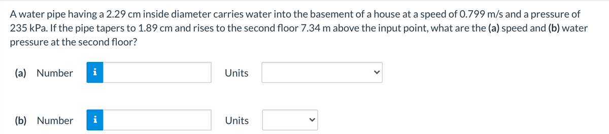 A water pipe having a 2.29 cm inside diameter carries water into the basement of a house at a speed of 0.799 m/s and a pressure of
235 kPa. If the pipe tapers to 1.89 cm and rises to the second floor 7.34 m above the input point, what are the (a) speed and (b) water
pressure at the second floor?
(a) Number
i
Units
(b) Number
i
Units

