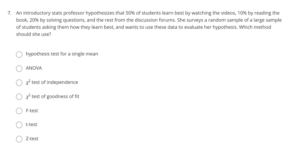 7. An introductory stats professor hypothesizes that 50% of students learn best by watching the videos, 10% by reading the
book, 20% by solving questions, and the rest from the discussion forums. She surveys a random sample of a large sample
of students asking them how they learn best, and wants to use these data to evaluate her hypothesis. Which method
should she use?
hypothesis test for a single mean
ANOVA
O x test of independence
O x test of goodness of fit
F-test
t-test
Z-test
