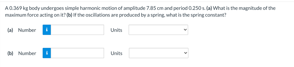 A 0.369 kg body undergoes simple harmonic motion of amplitude 7.85 cm and period 0.250 s. (a) What is the magnitude of the
maximum force acting on it? (b) If the oscillations are produced by a spring, what is the spring constant?
(a) Number
i
Units
(b) Number
i
Units
