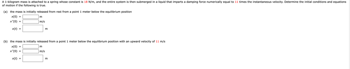 A 1-kilogram mass is attached to a spring whose constant is 18 N/m, and the entire system is then submerged in a liquid that imparts a damping force numerically equal to 11 times the instantaneous velocity. Determine the initial conditions and equations
of motion if the following is true.
(a) the mass is initially released from rest from a point 1 meter below the equilibrium position
x(0)
x'(0)
m/s
x(t)
(b) the mass is initially released from a point 1 meter below the equilibrium position with an upward velocity of 11 m/s
x(0)
x'(0)
m/s
x(t)
