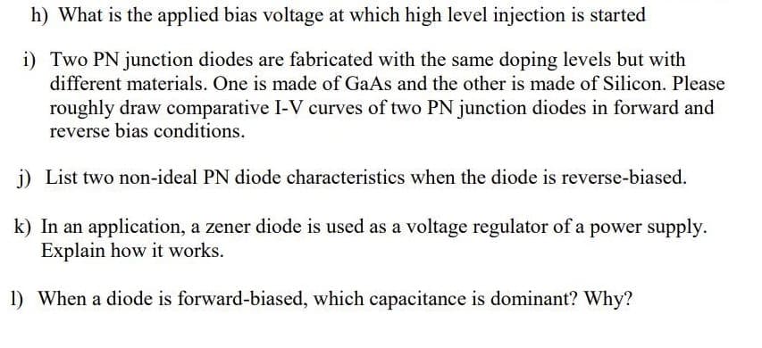 h) What is the applied bias voltage at which high level injection is started
i) Two PN junction diodes are fabricated with the same doping levels but with
different materials. One is made of GaAs and the other is made of Silicon. Please
roughly draw comparative I-V curves of two PN junction diodes in forward and
reverse bias conditions.
i) List two non-ideal PN diode characteristics when the diode is reverse-biased.
k) In an application, a zener diode is used as a voltage regulator of a power supply.
Explain how it works.
1) When a diode is forward-biased, which capacitance is dominant? Why?
