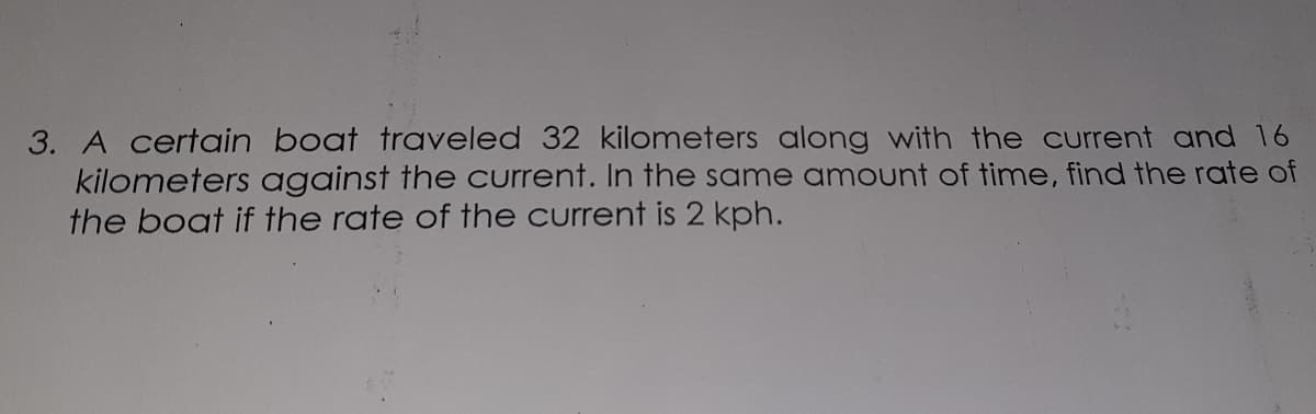 3. A certain boat traveled 32 kilometers along with the current and 16
kilometers against the current. In the same amount of time, find the rate of
the boat if the rate of the current is 2 kph.
