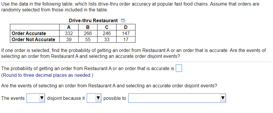 Use the data in the following table, which lists drive-thru order accuracy at popular fast food chains. Assume that orders are
randomly selected from those included in the table.
Drive-thru Restaurant a
A
D
Order Accurate
332
266
246
147
Order Not Accurate
39
55
33
17
If one order is selected, find the probability of getting an order from Restaurant A or an order that is accurate. Are the events of
selecting an order from Restaurant A and selecting an accurate order disjoint events?
The probability of getting an order from Restaurant A or an order that is accurate is
(Round to three decimal places as needed.)
Are the events of selecting an order from Restaurant A and selecting an accurate order disjoint events?
The events
disjoint because it
possible to
