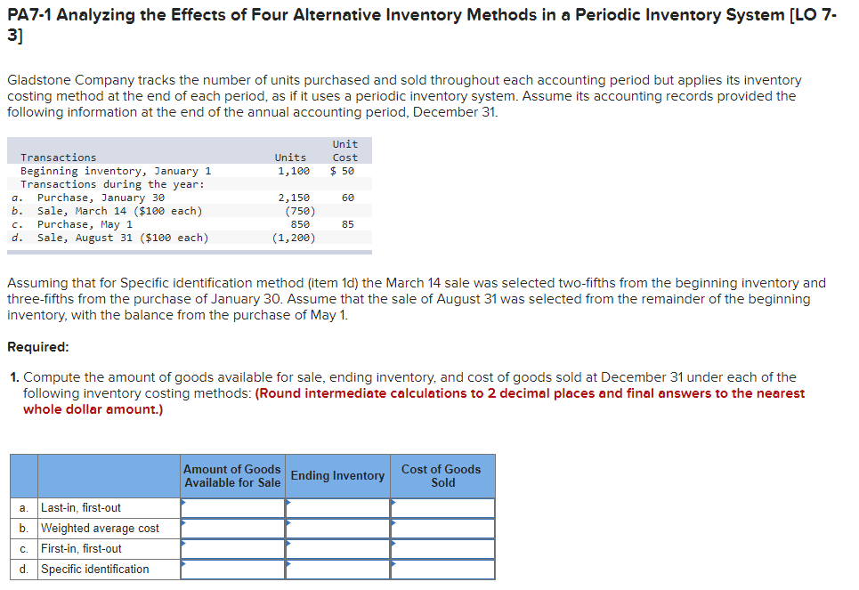 PA7-1 Analyzing the Effects of Four Alternative Inventory Methods in a Periodic Inventory System [L 7-
3]
Gladstone Company tracks the number of units purchased and sold throughout each accounting period but applies its inventory
costing method at the end of each period, as if it uses a periodic inventory system. Assume its accounting records provided the
following information at the end of the annual accounting period, December 31.
Unit
Transactions
Units
Cost
$ 50
Beginning inventory, January 1
Transactions during the year:
Purchase, January 30
b.
1,100
2,150
(750)
a.
60
Sale, March 14 ($100 each)
Purchase, May 1
d. Sale, August 31 ($100 each)
c.
850
85
(1,200)
Assuming that for Specific identification method (item 1d) the March 14 sale was selected two-fifths from the beginning inventory and
three-fifths from the purchase of January 30. Assume that the sale of August 31 was selected from the remainder of the beginning
inventory, with the balance from the purchase of May 1.
Required:
1. Compute the amount of goods available for sale, ending inventory, and cost of goods sold at December 31 under each of the
following inventory costing methods: (Round intermediate calculations to 2 decimal places and final answers to the nearest
whole dollar amount.)
Amount of Goods
Available for Sale Ending Inventory
Cost of Goods
Sold
Last-in, first-out
a
b.
Weighted average cost
First-in, first-out
C.
d. Specific identification
