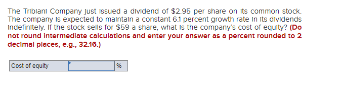 The Tribiani Company just Issued a dividend of $2.95 per share on its common stock.
The company is expected to maintain a constant 6.1 percent growth rate in its dividends
Indefinitely. If the stock sells for $59 a share, what is the company's cost of equity? (Do
not round intermediate calculatlons and enter your answer as a percent rounded to 2
decimal places, e.g., 32.16.)
Cost of equity
%
