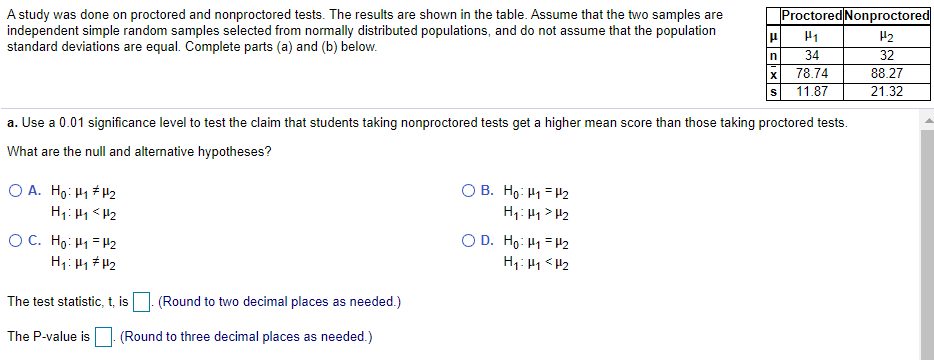 |Proctored Nonproctored
A study was done on proctored and nonproctored tests. The results are shown in the table. Assume that the two samples are
independent simple random samples selected from normally distributed populations, and do not assume that the population
standard deviations are equal. Complete parts (a) and (b) below.
H1
H2
34
32
78.74
88.27
11.87
21.32
a. Use a 0.01 significance level to test the claim that students taking nonproctored tests get a higher mean score than those taking proctored tests.
What are the null and alternative hypotheses?
O A. Ho: H1 H2
H1: H1 <H2
OC. Họ: H1 = H2
O B. Ho: H1 = H2
H1: H1> H2
O D. Ho: H1 = H2
H1: H1<H2
H1: H1 # H2
The test statistic, t, is
(Round to two decimal places as needed.)
The P-value is
(Round to three decimal places as needed.)
