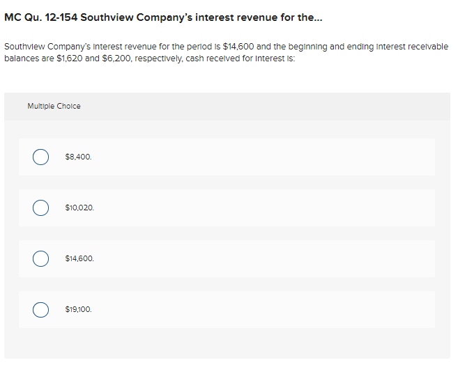 MC Qu. 12-154 Southview Company's interest revenue for the...
Southview Company's Interest revenue for the period is $14,600 and the beginning and ending Interest recelvable
balances are $1,620 and $6,200, respectively, cash recelved for Interest Is:
Multiple Cholce
$8.400.
$10,020.
$14,600.
$19,100.
