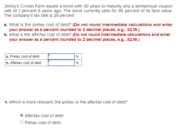 Jiminy's Cricket Farm issued a bond with 30 years to maturity and a semiannual coupon
rate of 7 percent 6 years ago. The bond currently sells for 96 percent of Its face value.
The company's tax rate is 25 percent.
a. What is the pretax cost of debt? (Do not round Intermediate calculatlons and enter
your answer as a percent rounded to 2 decimal places, e.g., 32.16.)
b. What is the aftertax cost of debt? (Do not round Intermedlate calculatlons and enter
your answer as a percent rounded to 2 decimal places, e.g., 32.16.)
a. Pretax cost of debt
b. Aftertax cost of debt
%
%
c. Which is more relevant, the pretax or the aftertax cost of debt?
Aftertax cost of debt
O Pretax cost of debt
