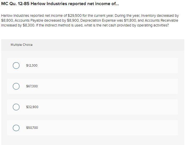 MC Qu. 12-85 Harlow Industries reported net income of...
Harlow Industries reported net Income of $29,500 for the current year. During the year, Inventory decreased by
$8,800, Accounts Payable decreased by $8,900, Depreclation Expense was $11,800, and Accounts Recelvable
Increased by $8,30o. If the Indirect method is used, what is the net cash provided by operating activitles?
Multiple Choice
$12,300
$67,300
$32,900
$50.700
