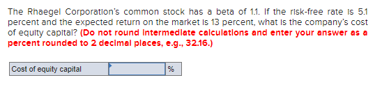 The Rhaegel Corporation's common stock has a beta of 11. If the risk-free rate is 5.1
percent and the expected return on the market Is 13 percent, what Is the company's cost
of equity capital? (Do not round Intermedlate calculatlons and enter your answer as a
percent rounded to 2 decimal places, e.g., 32.16.)
Cost of equity capital
%
