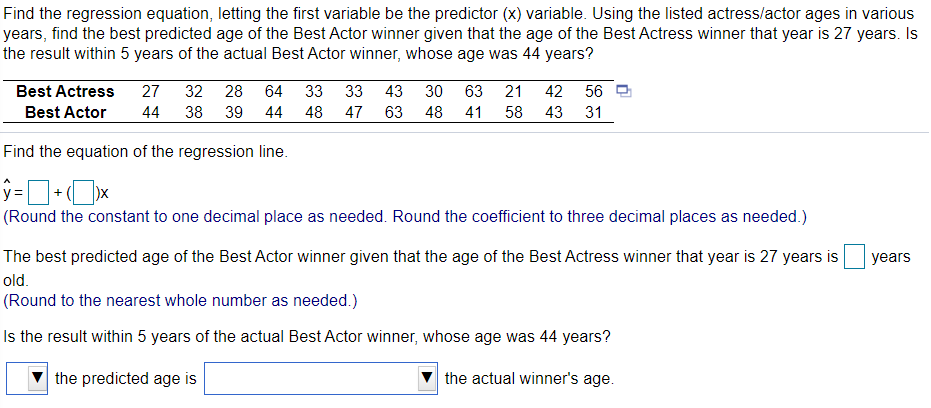 Find the regression equation, letting the first variable be the predictor (x) variable. Using the listed actress/actor ages in various
years, find the best predicted age of the Best Actor winner given that the age of the Best Actress winner that year is 27 years. Is
the result within 5 years of the actual Best Actor winner, whose age was 44 years?
Best Actress
27
32
28
64
33
33
43
30
63
21
42
56 모
Best Actor
44
38
39
44
48
47
63
48
41
58
43
31
Find the equation of the regression line.
(Round the constant to one decimal place as needed. Round the coefficient to three decimal places as needed.)
The best predicted age of the Best Actor winner given that the age of the Best Actress winner that year is 27 years is
years
old.
(Round to the nearest whole number as needed.)
Is the result within 5 years of the actual Best Actor winner, whose age was 44 years?
the predicted age is
the actual winner's age.
