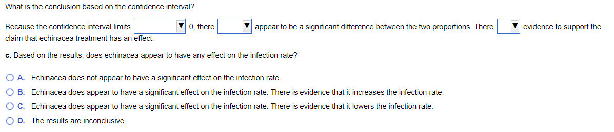 What is the conclusion based on the confidence interval?
Because the confidence interval limits
0, there
appear to be a significant difference between the two proportions. There
evidence to support the
claim that echinacea treatment has an effect.
c. Based on the results, does echinacea appear to have any effect on the infection rate?
O A. Echinacea does not appear to have a significant effect on the infection rate.
O B. Echinacea does appear to have a significant effect on the infection rate. There is evidence that it increases the infection rate.
OC. Echinacea does appear to have a significant effect on the infection rate. There is evidence that it lowers the infection rate.
O D. The results are inconclusive.
