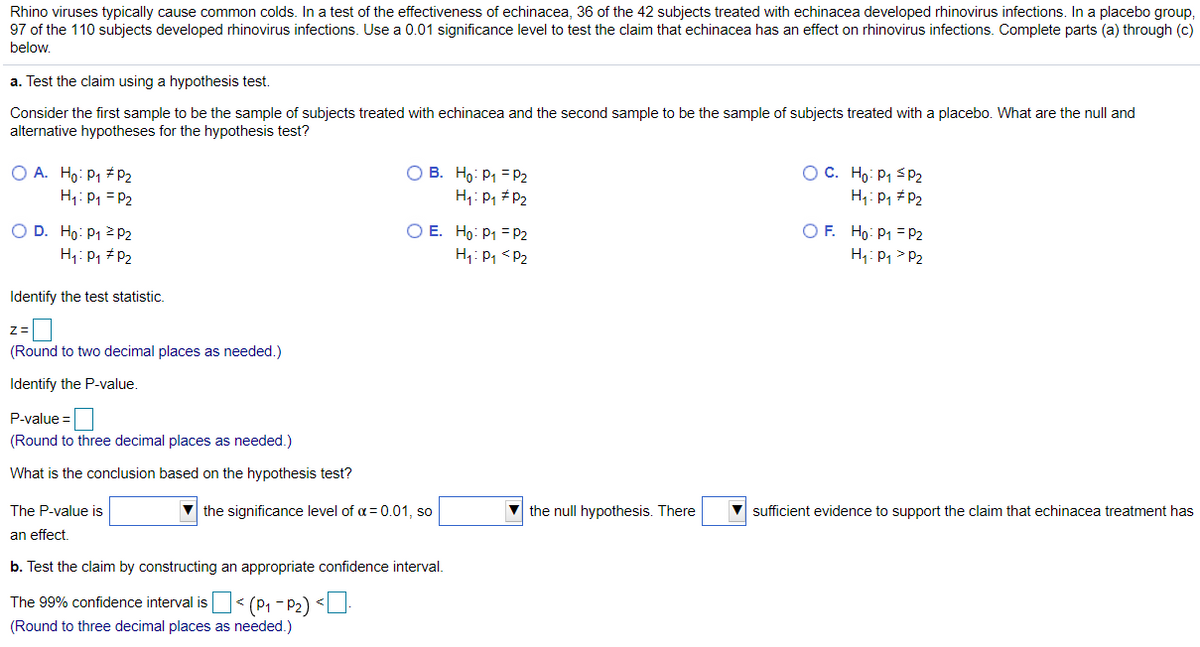 Rhino viruses typically cause common colds. In a test of the effectiveness of echinacea, 36 of the 42 subjects treated with echinacea developed rhinovirus infections. In a placebo group,
97 of the 110 subjects developed rhinovirus infections. Use a 0.01 significance level to test the claim that echinacea has an effect on rhinovirus infections. Complete parts (a) through (c)
below.
a. Test the claim using a hypothesis test.
Consider the first sample to be the sample of subjects treated with echinacea and the second sample to be the sample of subjects treated with a placebo. What are the null and
alternative hypotheses for the hypothesis test?
O A. Ho: P1 # P2
H1: P1 = P2
O B. Ho: P1 = P2
H: P1 #P2
OC. Ho: P1 sP2
H1: P, # P2
O D. Ho: P1 2P2
H1: P, #P2
O E. Ho: P1 = P2
H,: P, <P2
O F. Ho: P1 = P2
H: P1 > P2
Identify the test statistic.
Z=
(Round to two decimal places as needed.)
Identify the P-value.
P-value =
(Round to three decimal places as needed.)
What is the conclusion based on the hypothesis test?
The P-value is
V the significance level of a= 0.01, so
the null hypothesis. There
sufficient evidence to support the claim that echinacea treatment has
an effect
b. Test the claim by constructing an appropriate confidence interval.
The 99% confidence interval is< (P1 - P2) <U.
(Round to three decimal places as needed.)
