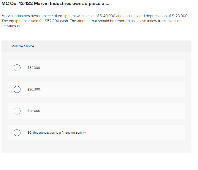 MC Qu. 12-182 Marvin Industries owns a piece of.
Marvin Industries owns a plece of equipment with a cost of $149,000 and accumulated depreciation of $123,000.
The equipment is sold for $52,300 cash. The amount that should be reported as a cash Inflow from Investing
activities is:
Multiple Cholce
$52.300.
$26,300.
$26,000.
$0; this transaction is a financing activity.

