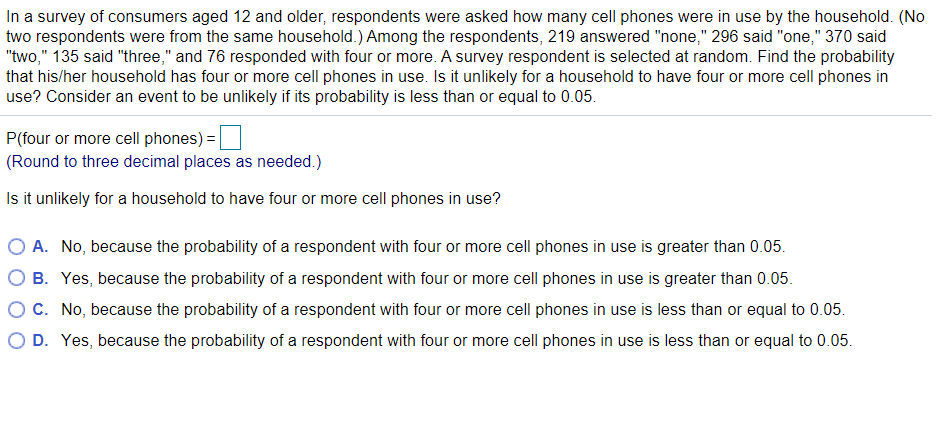 In a survey of consumers aged 12 and older, respondents were asked how many cell phones were in use by the household. (No
two respondents were from the same household.) Among the respondents, 219 answered "none," 296 said "one," 370 said
"two," 135 said "three," and 76 responded with four or more. A survey respondent is selected at random. Find the probability
that his/her household has four or more cell phones in use. Is it unlikely for a household to have four or more cell phones in
use? Consider an event to be unlikely if its probability is less than or equal to 0.05.
P(four or more cell phones) =
(Round to three decimal places as needed.)
Is it unlikely for a household to have four or more cell phones in use?
A. No, because the probability of a respondent with four or more cell phones in use is greater than 0.05.
B. Yes, because the probability of a respondent with four or more cell phones in use is greater than 0.05.
OC. No, because the probability of a respondent with four or more cell phones in use is less than or equal to 0.05.
O D. Yes, because the probability of a respondent with four or more cell phones in use is less than or equal to 0.05.
